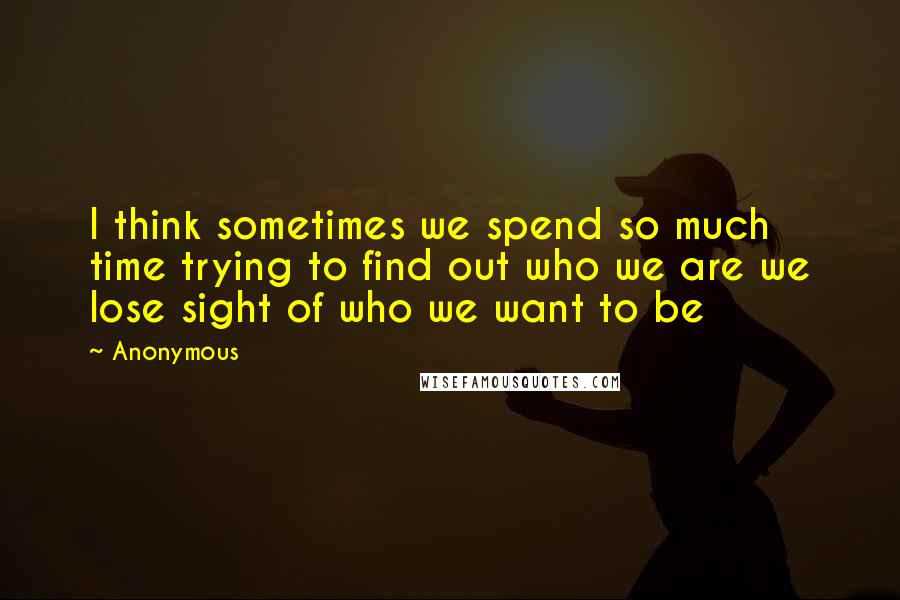 Anonymous Quotes: I think sometimes we spend so much time trying to find out who we are we lose sight of who we want to be