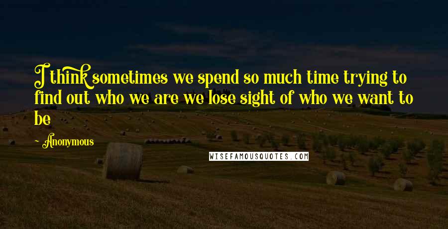 Anonymous Quotes: I think sometimes we spend so much time trying to find out who we are we lose sight of who we want to be