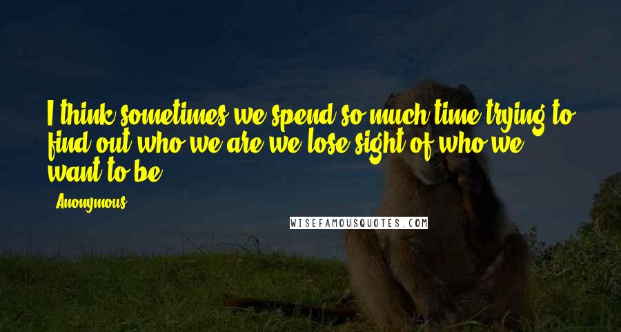 Anonymous Quotes: I think sometimes we spend so much time trying to find out who we are we lose sight of who we want to be