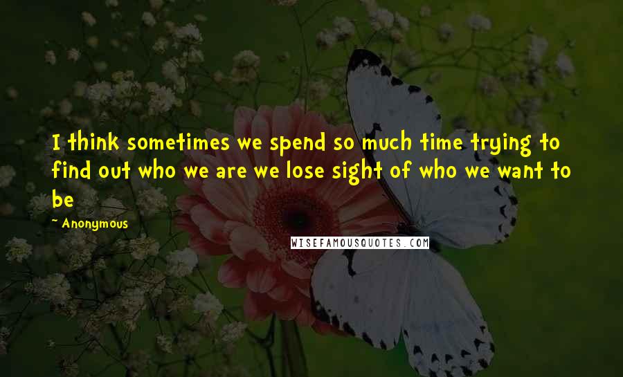 Anonymous Quotes: I think sometimes we spend so much time trying to find out who we are we lose sight of who we want to be