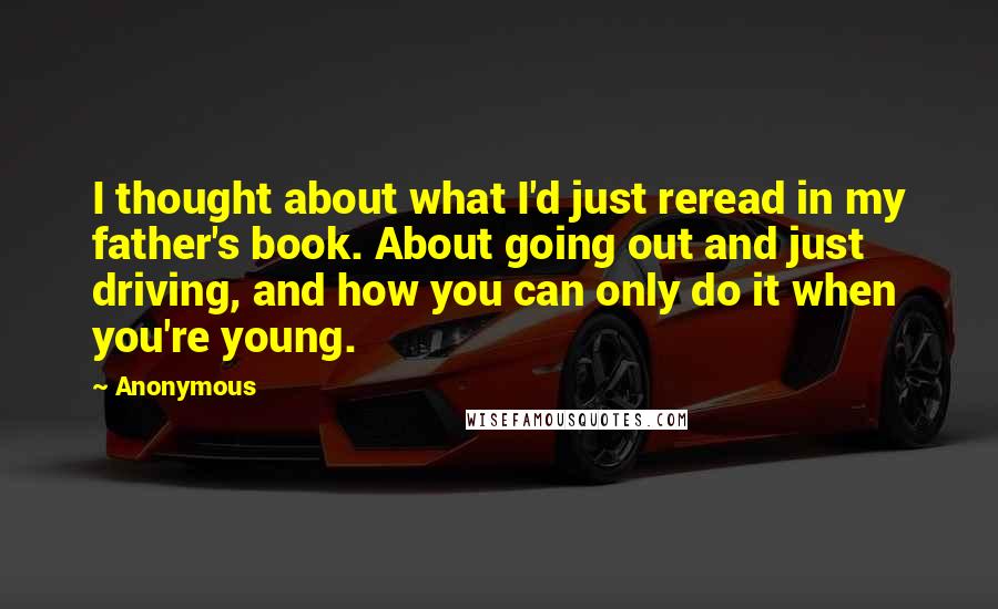 Anonymous Quotes: I thought about what I'd just reread in my father's book. About going out and just driving, and how you can only do it when you're young.