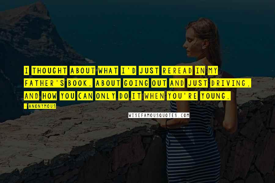 Anonymous Quotes: I thought about what I'd just reread in my father's book. About going out and just driving, and how you can only do it when you're young.