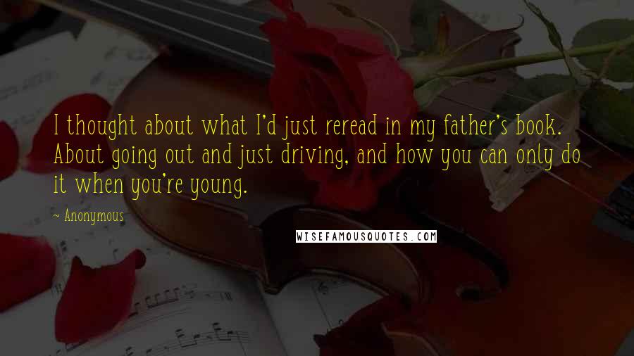 Anonymous Quotes: I thought about what I'd just reread in my father's book. About going out and just driving, and how you can only do it when you're young.