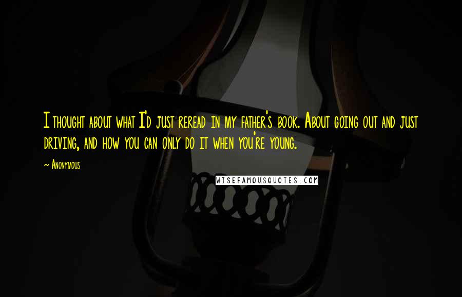 Anonymous Quotes: I thought about what I'd just reread in my father's book. About going out and just driving, and how you can only do it when you're young.