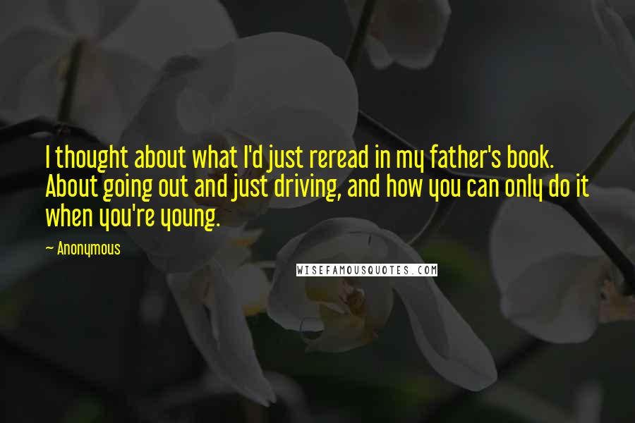 Anonymous Quotes: I thought about what I'd just reread in my father's book. About going out and just driving, and how you can only do it when you're young.