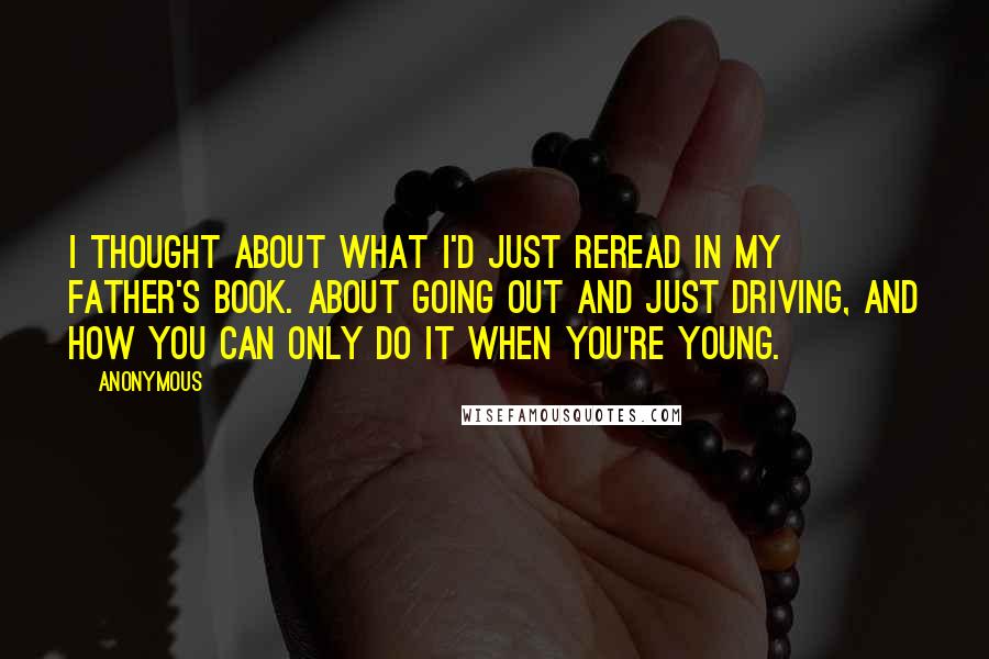 Anonymous Quotes: I thought about what I'd just reread in my father's book. About going out and just driving, and how you can only do it when you're young.