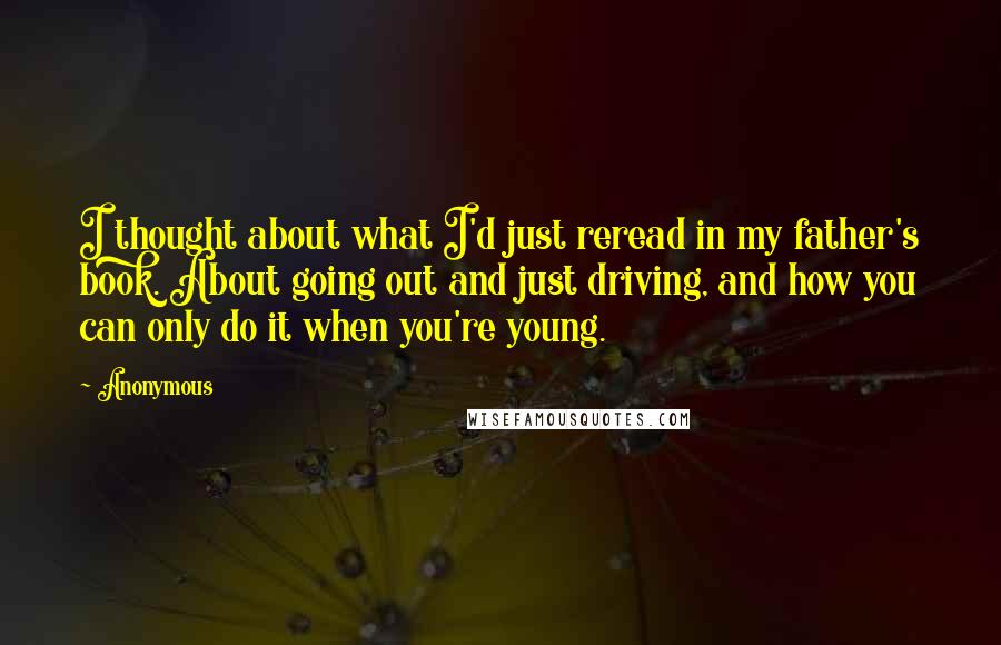 Anonymous Quotes: I thought about what I'd just reread in my father's book. About going out and just driving, and how you can only do it when you're young.