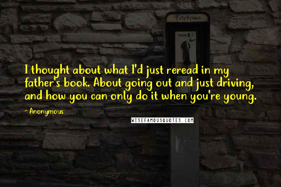 Anonymous Quotes: I thought about what I'd just reread in my father's book. About going out and just driving, and how you can only do it when you're young.