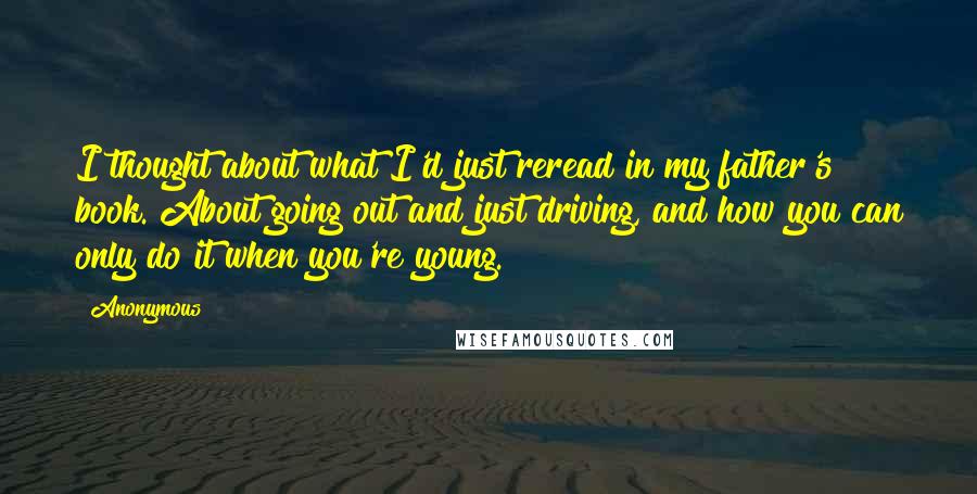 Anonymous Quotes: I thought about what I'd just reread in my father's book. About going out and just driving, and how you can only do it when you're young.