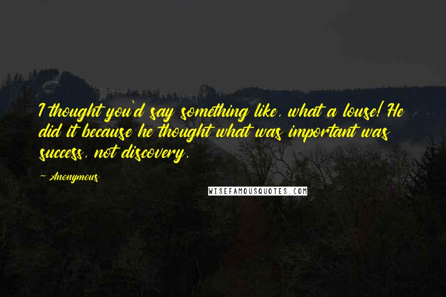 Anonymous Quotes: I thought you'd say something like, what a louse! He did it because he thought what was important was success, not discovery.