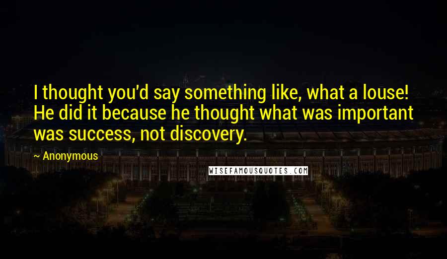 Anonymous Quotes: I thought you'd say something like, what a louse! He did it because he thought what was important was success, not discovery.