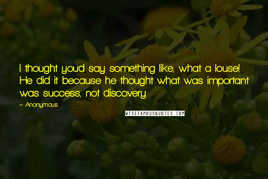 Anonymous Quotes: I thought you'd say something like, what a louse! He did it because he thought what was important was success, not discovery.