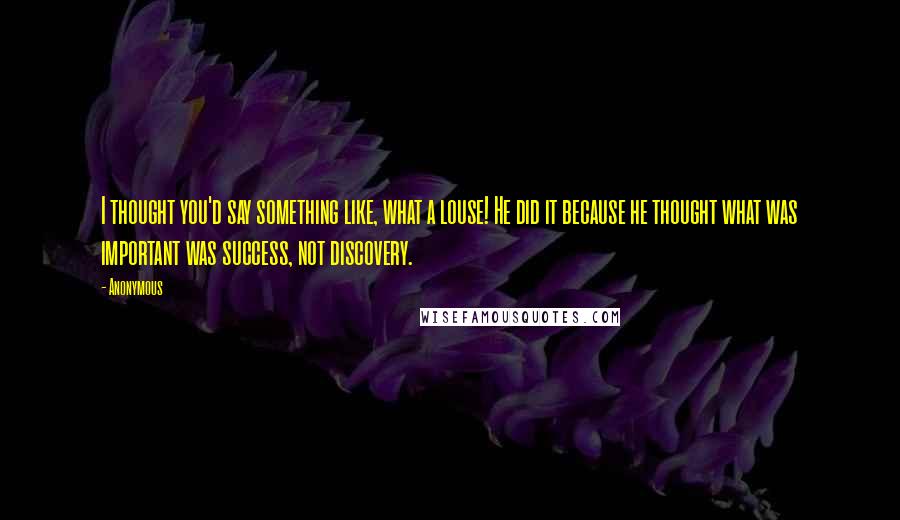 Anonymous Quotes: I thought you'd say something like, what a louse! He did it because he thought what was important was success, not discovery.