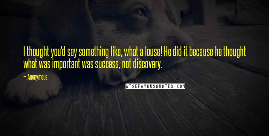 Anonymous Quotes: I thought you'd say something like, what a louse! He did it because he thought what was important was success, not discovery.