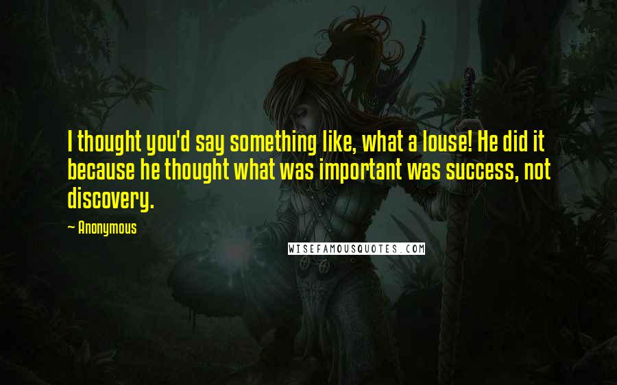 Anonymous Quotes: I thought you'd say something like, what a louse! He did it because he thought what was important was success, not discovery.