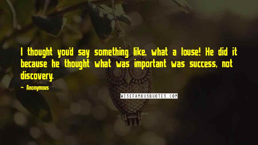 Anonymous Quotes: I thought you'd say something like, what a louse! He did it because he thought what was important was success, not discovery.