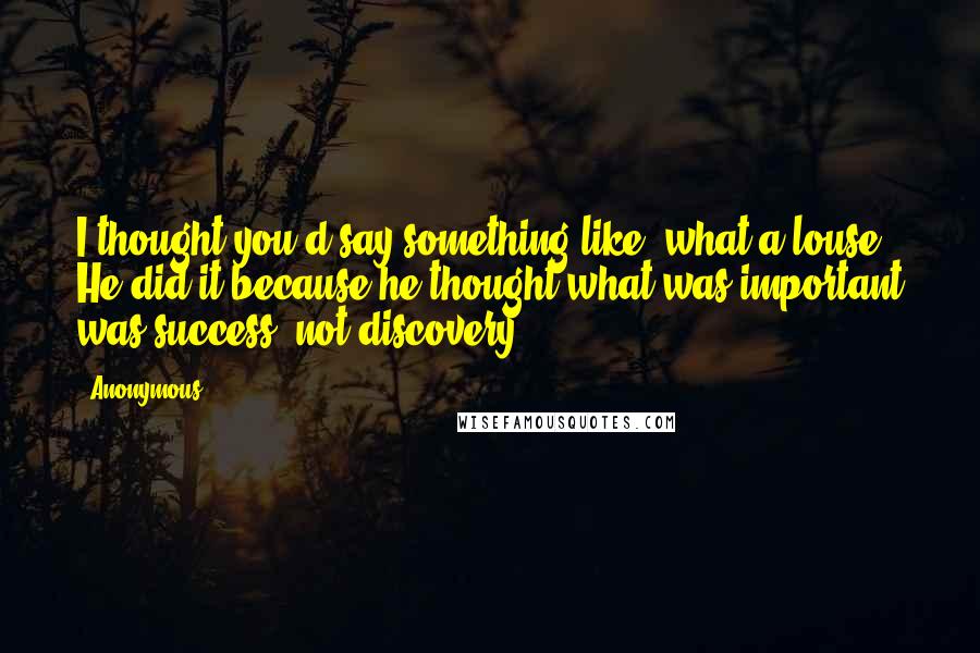 Anonymous Quotes: I thought you'd say something like, what a louse! He did it because he thought what was important was success, not discovery.