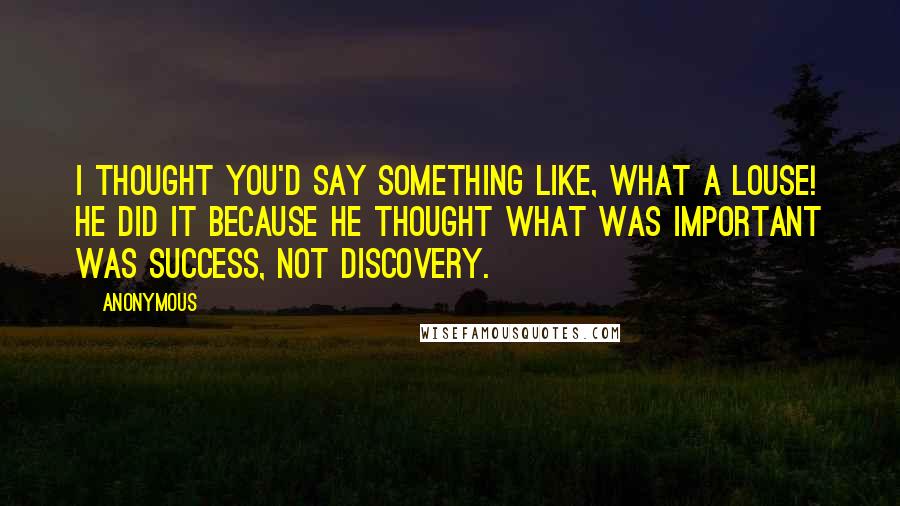 Anonymous Quotes: I thought you'd say something like, what a louse! He did it because he thought what was important was success, not discovery.