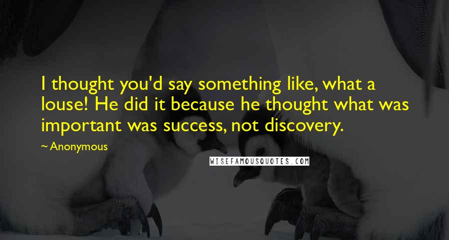 Anonymous Quotes: I thought you'd say something like, what a louse! He did it because he thought what was important was success, not discovery.