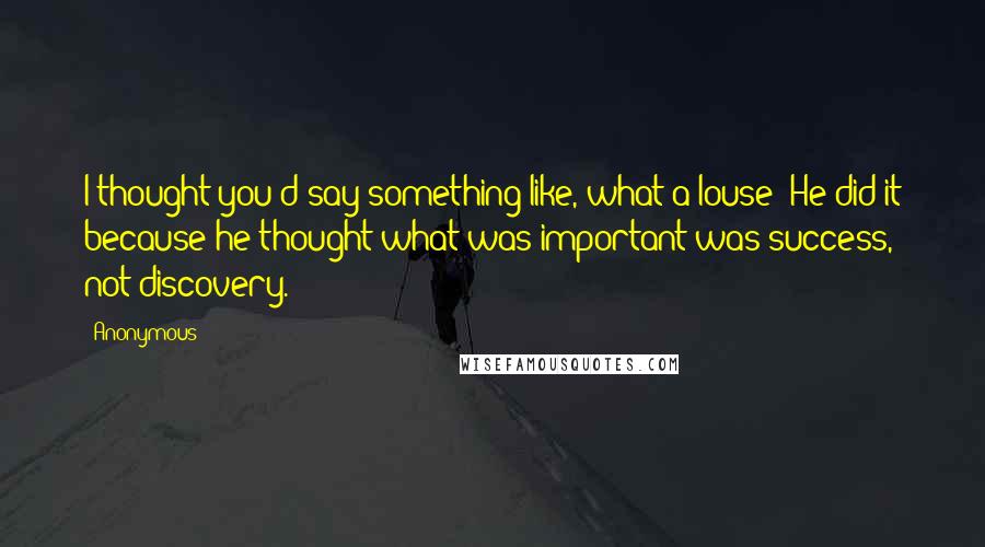 Anonymous Quotes: I thought you'd say something like, what a louse! He did it because he thought what was important was success, not discovery.