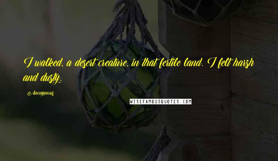 Anonymous Quotes: I walked, a desert creature, in that fertile land. I felt harsh and dusty.