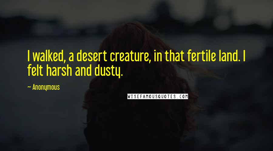 Anonymous Quotes: I walked, a desert creature, in that fertile land. I felt harsh and dusty.