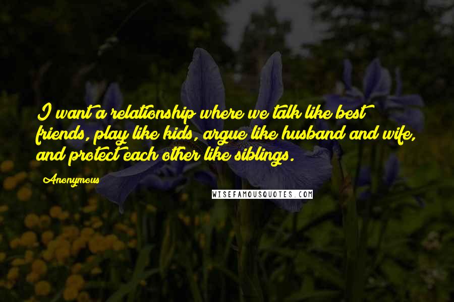 Anonymous Quotes: I want a relationship where we talk like best friends, play like kids, argue like husband and wife, and protect each other like siblings.