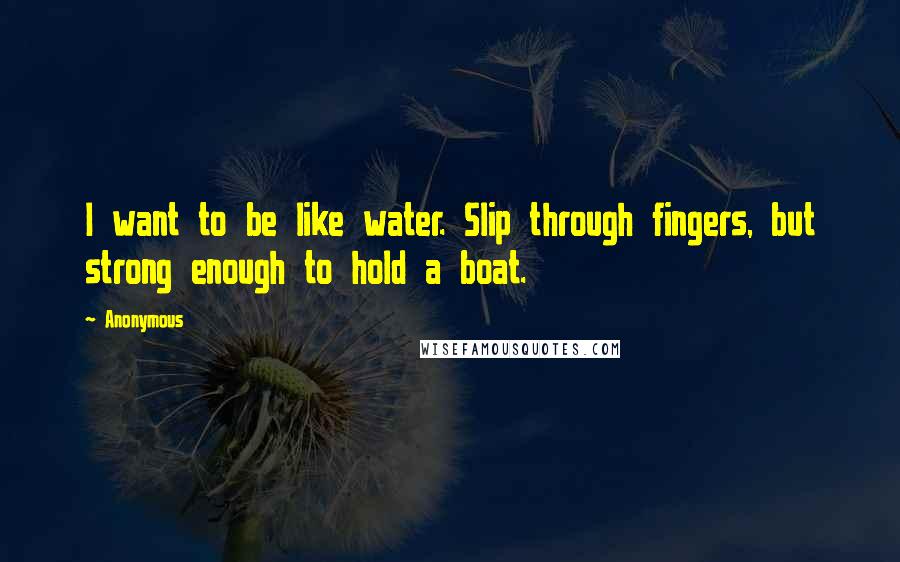 Anonymous Quotes: I want to be like water. Slip through fingers, but strong enough to hold a boat.