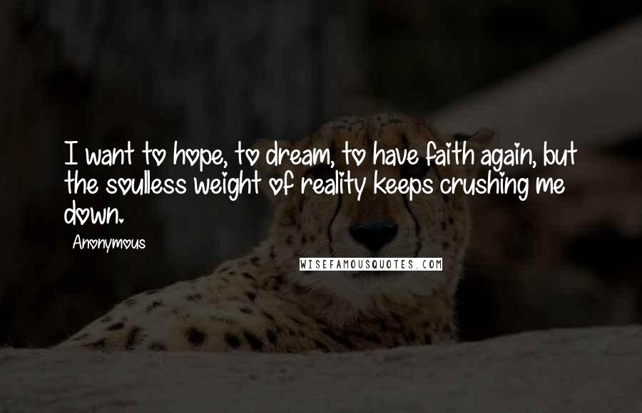 Anonymous Quotes: I want to hope, to dream, to have faith again, but the soulless weight of reality keeps crushing me down.