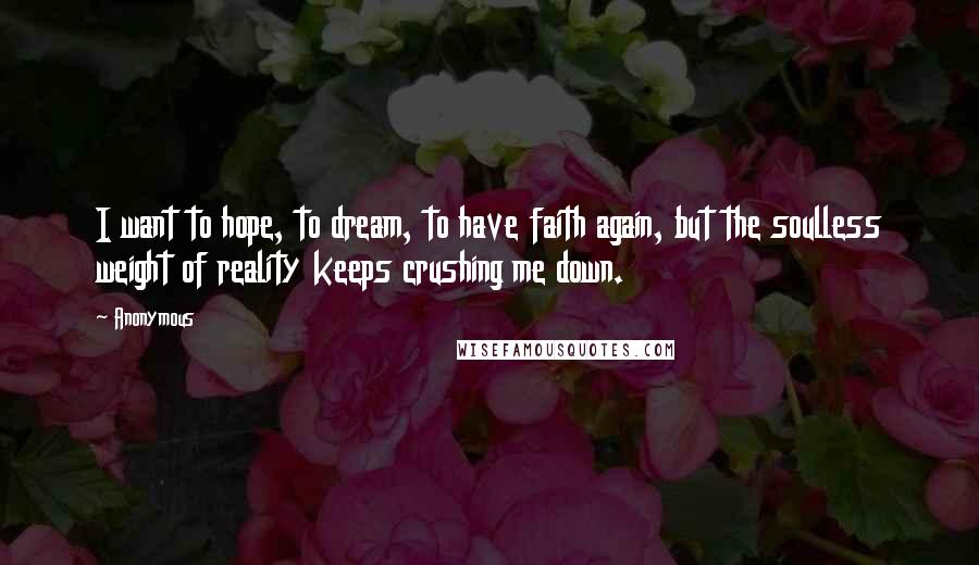 Anonymous Quotes: I want to hope, to dream, to have faith again, but the soulless weight of reality keeps crushing me down.