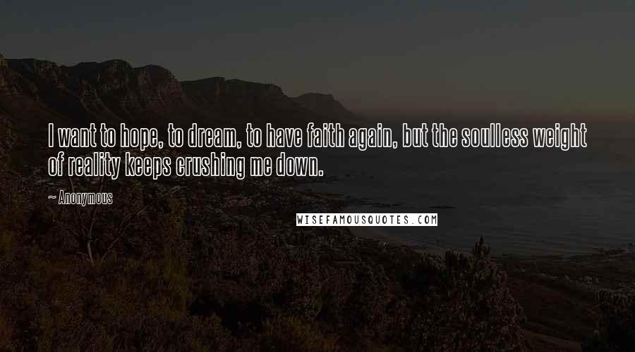 Anonymous Quotes: I want to hope, to dream, to have faith again, but the soulless weight of reality keeps crushing me down.
