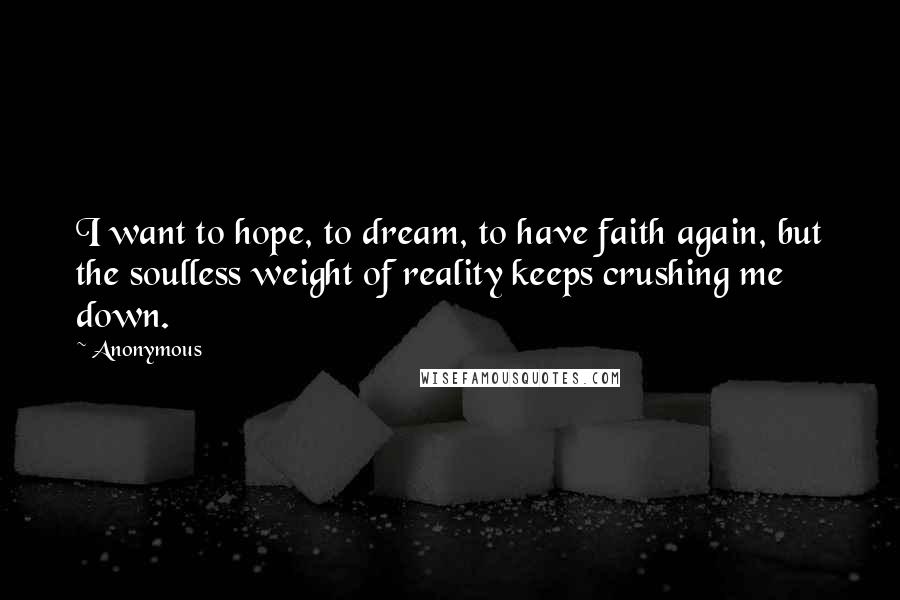 Anonymous Quotes: I want to hope, to dream, to have faith again, but the soulless weight of reality keeps crushing me down.