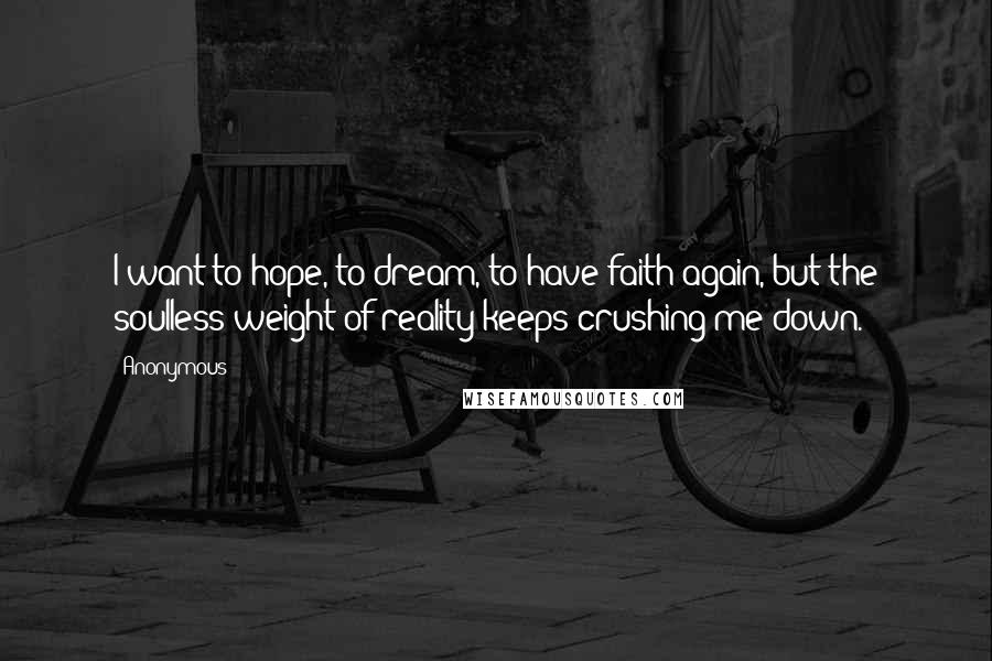 Anonymous Quotes: I want to hope, to dream, to have faith again, but the soulless weight of reality keeps crushing me down.