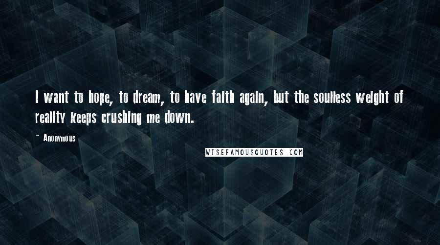 Anonymous Quotes: I want to hope, to dream, to have faith again, but the soulless weight of reality keeps crushing me down.