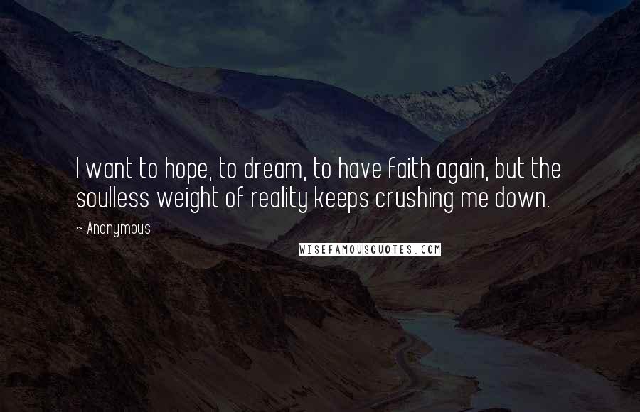 Anonymous Quotes: I want to hope, to dream, to have faith again, but the soulless weight of reality keeps crushing me down.