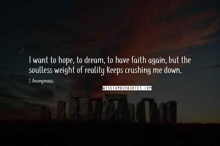 Anonymous Quotes: I want to hope, to dream, to have faith again, but the soulless weight of reality keeps crushing me down.