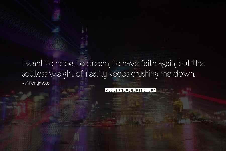 Anonymous Quotes: I want to hope, to dream, to have faith again, but the soulless weight of reality keeps crushing me down.