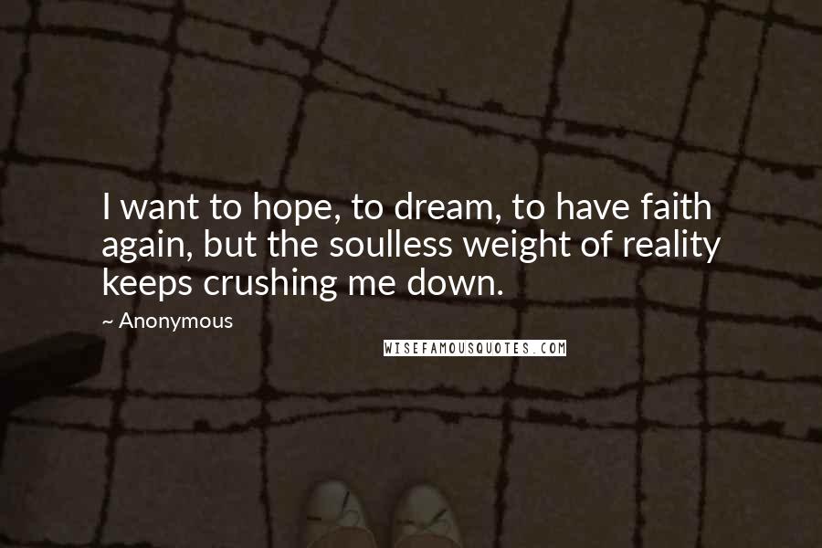 Anonymous Quotes: I want to hope, to dream, to have faith again, but the soulless weight of reality keeps crushing me down.