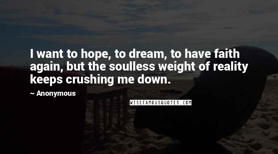 Anonymous Quotes: I want to hope, to dream, to have faith again, but the soulless weight of reality keeps crushing me down.