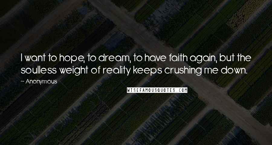 Anonymous Quotes: I want to hope, to dream, to have faith again, but the soulless weight of reality keeps crushing me down.