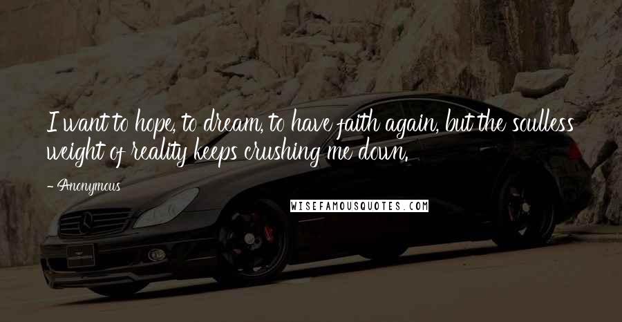 Anonymous Quotes: I want to hope, to dream, to have faith again, but the soulless weight of reality keeps crushing me down.