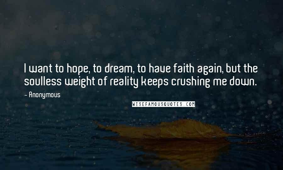 Anonymous Quotes: I want to hope, to dream, to have faith again, but the soulless weight of reality keeps crushing me down.