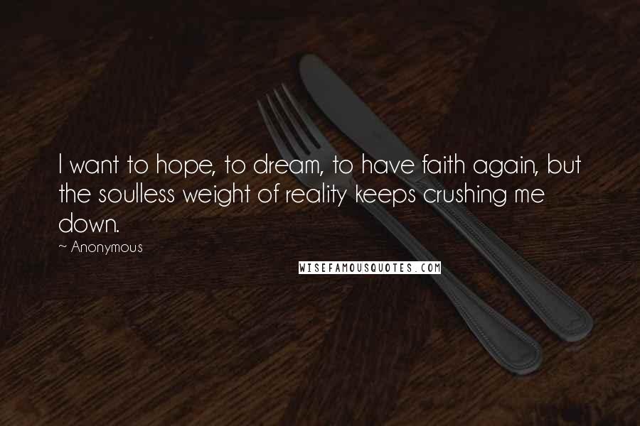 Anonymous Quotes: I want to hope, to dream, to have faith again, but the soulless weight of reality keeps crushing me down.