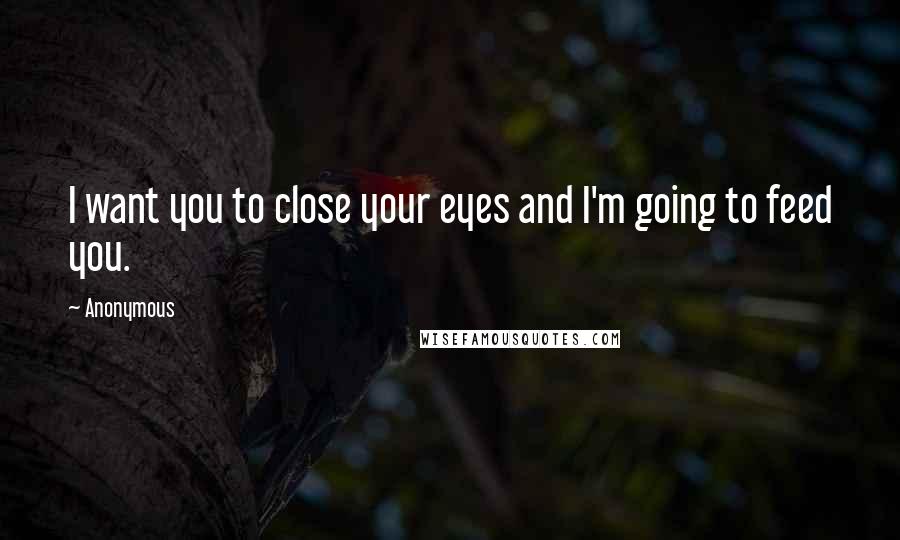 Anonymous Quotes: I want you to close your eyes and I'm going to feed you.