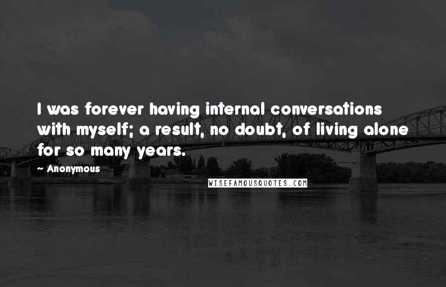 Anonymous Quotes: I was forever having internal conversations with myself; a result, no doubt, of living alone for so many years.