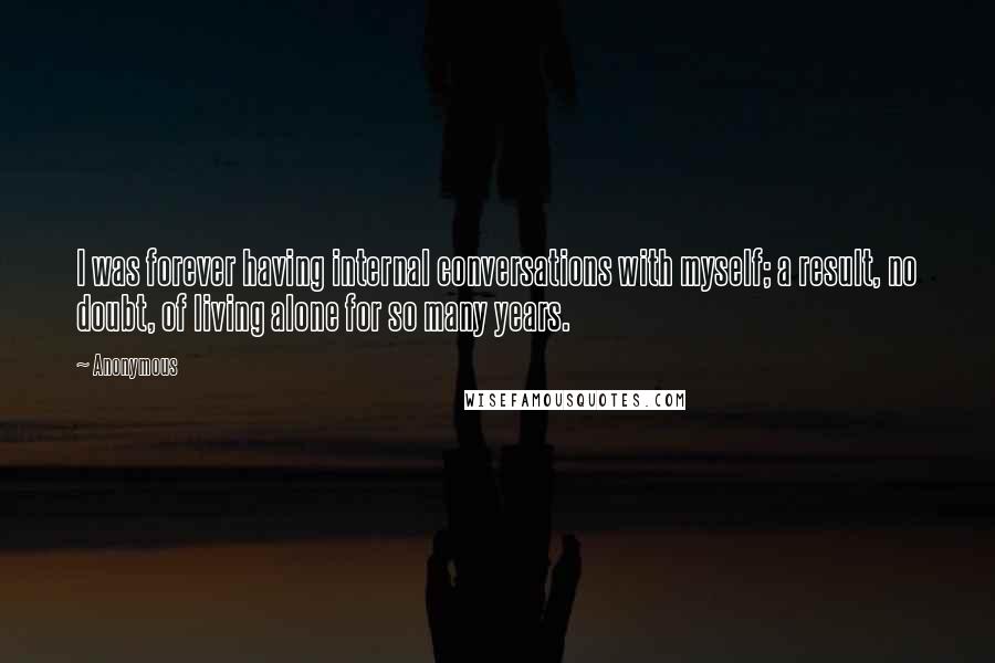 Anonymous Quotes: I was forever having internal conversations with myself; a result, no doubt, of living alone for so many years.