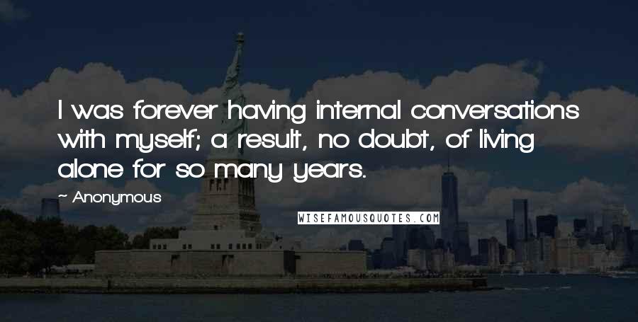 Anonymous Quotes: I was forever having internal conversations with myself; a result, no doubt, of living alone for so many years.