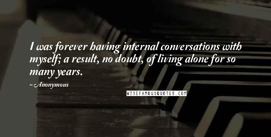 Anonymous Quotes: I was forever having internal conversations with myself; a result, no doubt, of living alone for so many years.