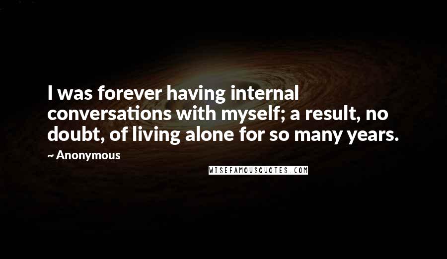 Anonymous Quotes: I was forever having internal conversations with myself; a result, no doubt, of living alone for so many years.