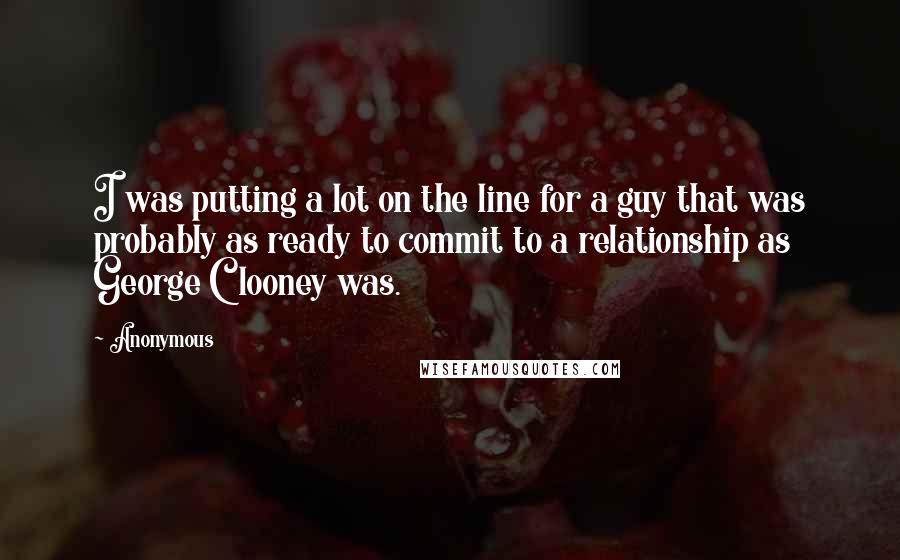 Anonymous Quotes: I was putting a lot on the line for a guy that was probably as ready to commit to a relationship as George Clooney was.